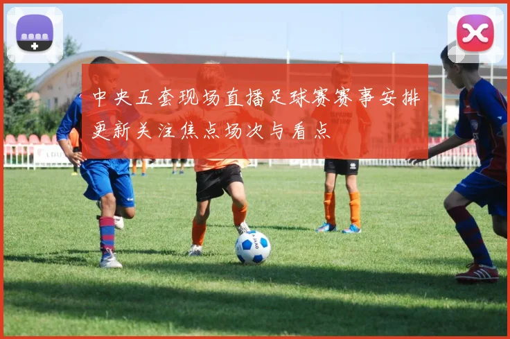 中央五套现场直播足球赛赛事安排更新关注焦点场次与看点