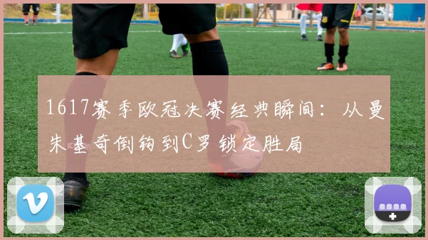 1617赛季欧冠决赛经典瞬间：从曼朱基奇倒钩到C罗锁定胜局